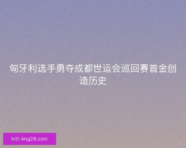 匈牙利选手勇夺成都世运会巡回赛首金创造历史